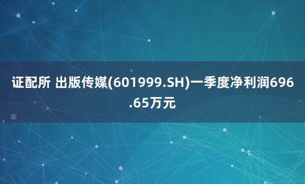 证配所 出版传媒(601999.SH)一季度净利润696.65万元