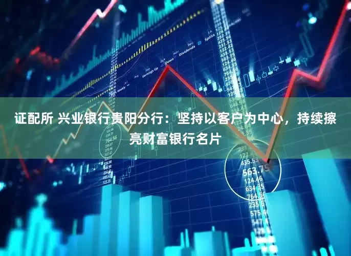 证配所 兴业银行贵阳分行：坚持以客户为中心，持续擦亮财富银行名片