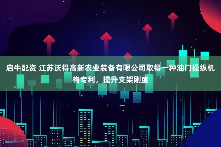 启牛配资 江苏沃得高新农业装备有限公司取得一种油门操纵机构专利，提升支架刚度