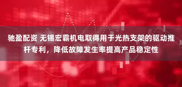 驰盈配资 无锡宏霸机电取得用于光热支架的驱动推杆专利，降低故障发生率提高产品稳定性