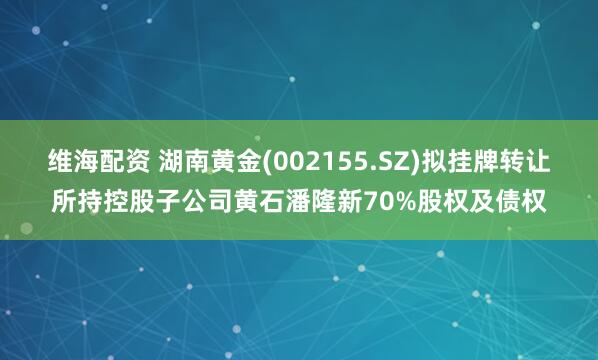维海配资 湖南黄金(002155.SZ)拟挂牌转让所持控股子公司黄石潘隆新70%股权及债权