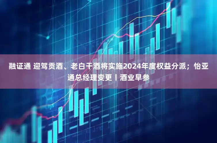 融证通 迎驾贡酒、老白干酒将实施2024年度权益分派；怡亚通总经理变更丨酒业早参