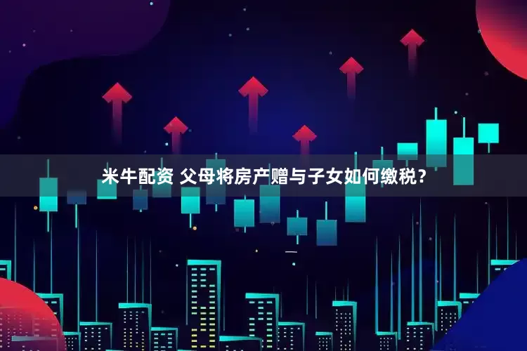 米牛配资 父母将房产赠与子女如何缴税？