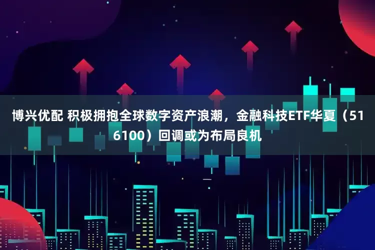 博兴优配 积极拥抱全球数字资产浪潮，金融科技ETF华夏（516100）回调或为布局良机