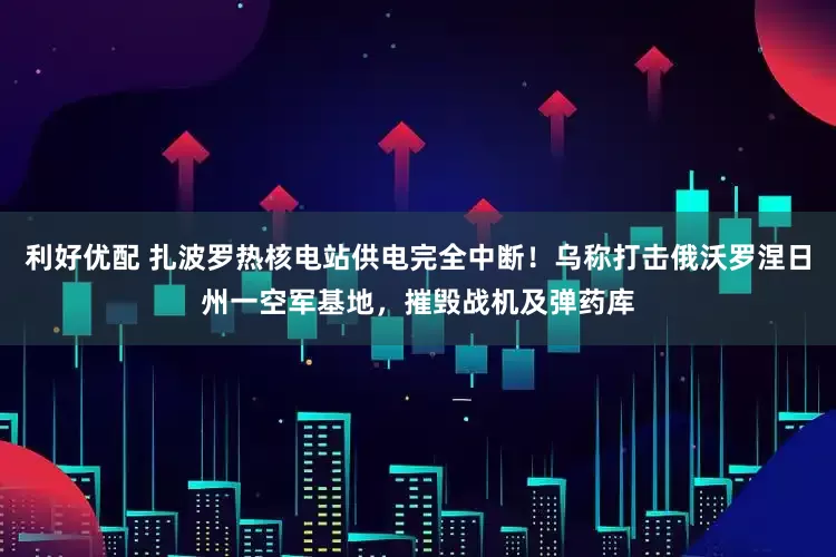 利好优配 扎波罗热核电站供电完全中断！乌称打击俄沃罗涅日州一空军基地，摧毁战机及弹药库