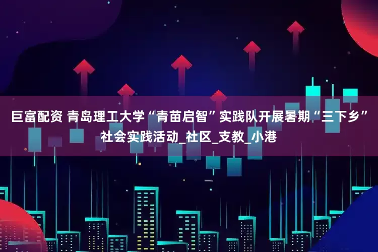 巨富配资 青岛理工大学“青苗启智”实践队开展暑期“三下乡”社会实践活动_社区_支教_小港