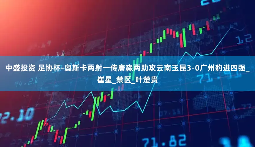 中盛投资 足协杯-奥斯卡两射一传唐淼两助攻云南玉昆3-0广州豹进四强_崔星_禁区_叶楚贵
