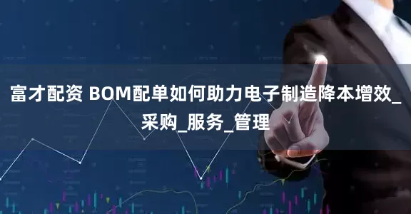 富才配资 BOM配单如何助力电子制造降本增效_采购_服务_管理
