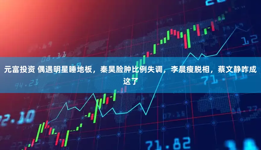 元富投资 偶遇明星睡地板，秦昊脸肿比例失调，李晨瘦脱相，蔡文静咋成这了