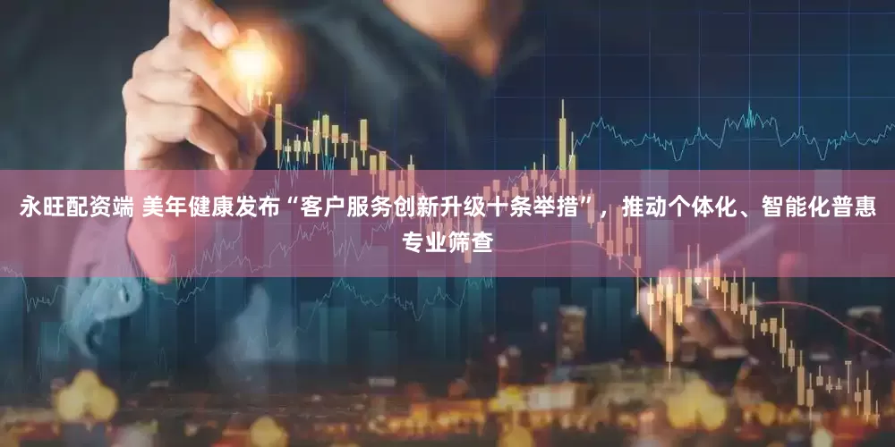 永旺配资端 美年健康发布“客户服务创新升级十条举措”，推动个体化、智能化普惠专业筛查