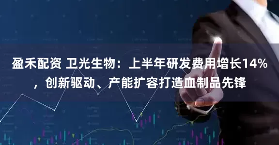 盈禾配资 卫光生物：上半年研发费用增长14%，创新驱动、产能扩容打造血制品先锋