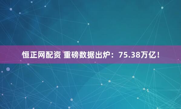 恒正网配资 重磅数据出炉：75.38万亿！