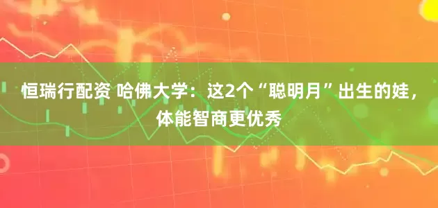 恒瑞行配资 哈佛大学：这2个“聪明月”出生的娃，体能智商更优秀