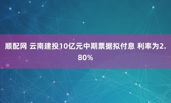 顺配网 云南建投10亿元中期票据拟付息 利率为2.80%