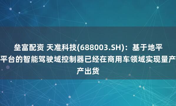 垒富配资 天准科技(688003.SH)：基于地平线J6平台的智能驾驶域控制器已经在商用车领域实现量产出货