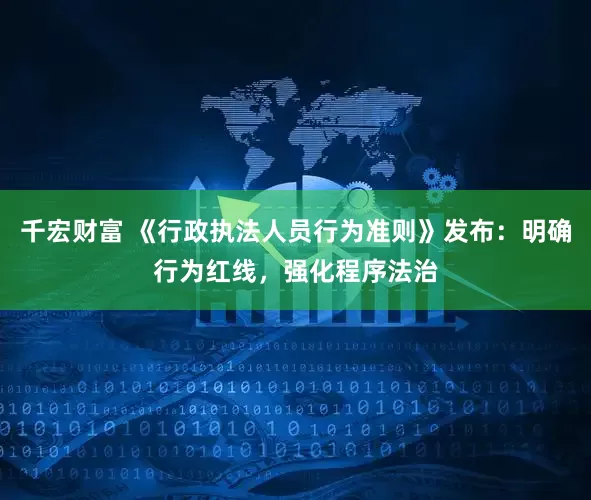 千宏财富 《行政执法人员行为准则》发布：明确行为红线，强化程序法治