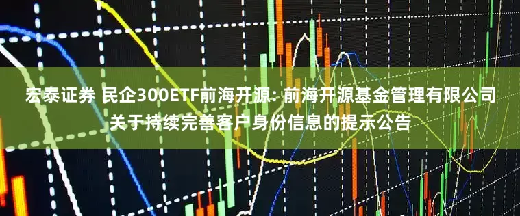宏泰证券 民企300ETF前海开源: 前海开源基金管理有限公司关于持续完善客户身份信息的提示公告